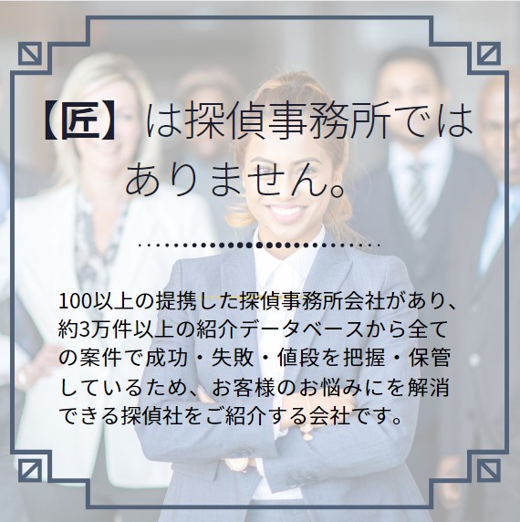 【匠】は探偵事務所ではありません。100以上の提携した探偵事務所会社があり、約3万件以上の紹介データベースから全ての案件で成功・失敗・値段を把握・保管しているため、お客様のお悩みにを解消できる探偵社をご紹介する会社です。