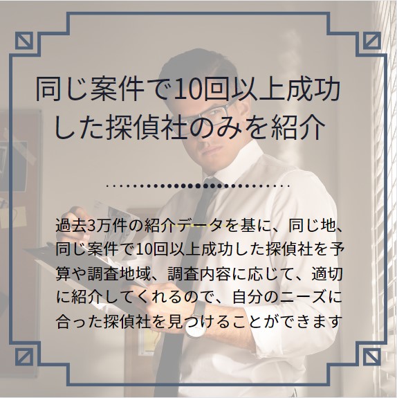 同じ案件で10回以上成功した探偵社のみを紹介.。
過去3万件の紹介データを基に、同じ地、同じ案件で10回以上成功した探偵社を予算や調査地域、調査内容に応じて、適切に紹介してくれるので、自分のニーズに合った探偵社を見つけることができます