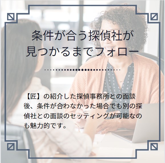 条件が合う探偵社が見つかるまでフォローします。
【匠】の紹介した探偵事務所との面談後、条件が合わなかった場合でも別の探偵社との面談のセッティングが可能なのも魅力的です。